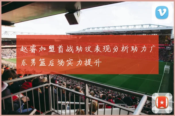 赵睿加盟首战助攻表现分析助力广东男篮后场实力提升