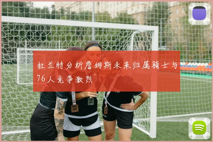 杜兰特分析詹姆斯未来归属骑士与76人竞争激烈