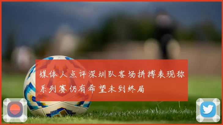 媒体人点评深圳队客场拼搏表现称系列赛仍有希望未到终局