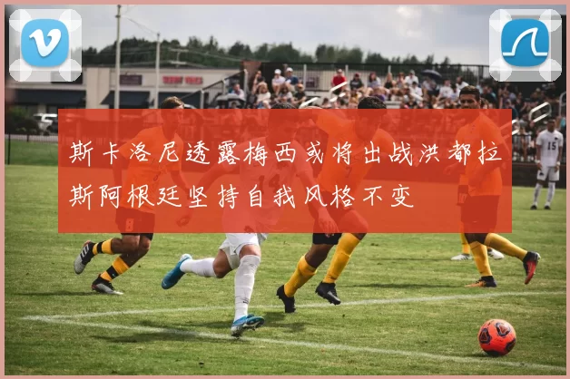 斯卡洛尼透露梅西或将出战洪都拉斯阿根廷坚持自我风格不变
