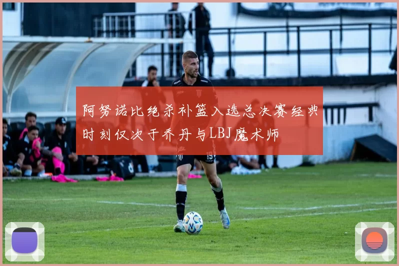 阿努诺比绝杀补篮入选总决赛经典时刻仅次于乔丹与LBJ魔术师