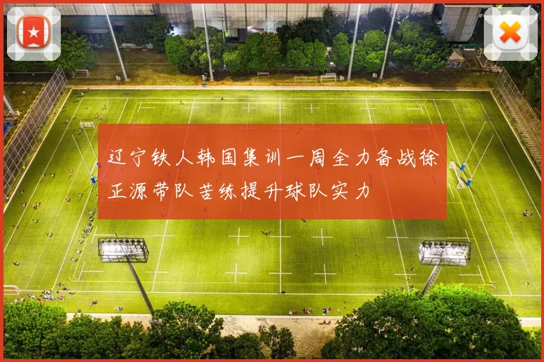 辽宁铁人韩国集训一周全力备战徐正源带队苦练提升球队实力