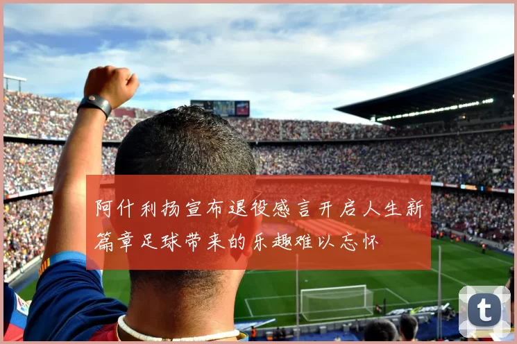 阿什利扬宣布退役感言开启人生新篇章足球带来的乐趣难以忘怀
