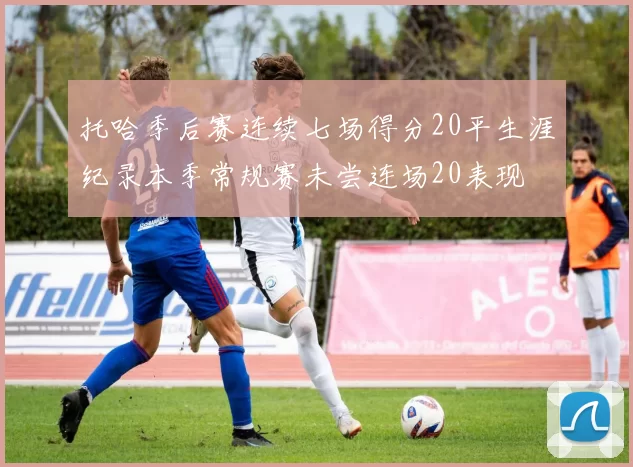 托哈季后赛连续七场得分20平生涯纪录本季常规赛未尝连场20表现