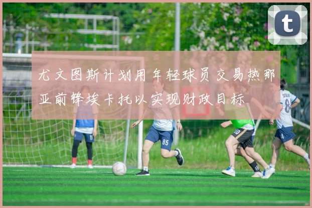 尤文图斯计划用年轻球员交易热那亚前锋埃卡托以实现财政目标