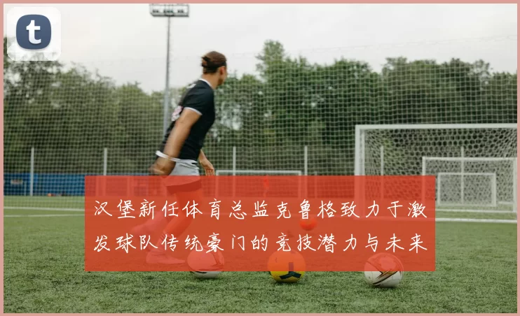 汉堡新任体育总监克鲁格致力于激发球队传统豪门的竞技潜力与未来发展