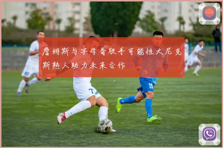 詹姆斯与字母哥联手可能性大尼克斯熟人助力未来合作