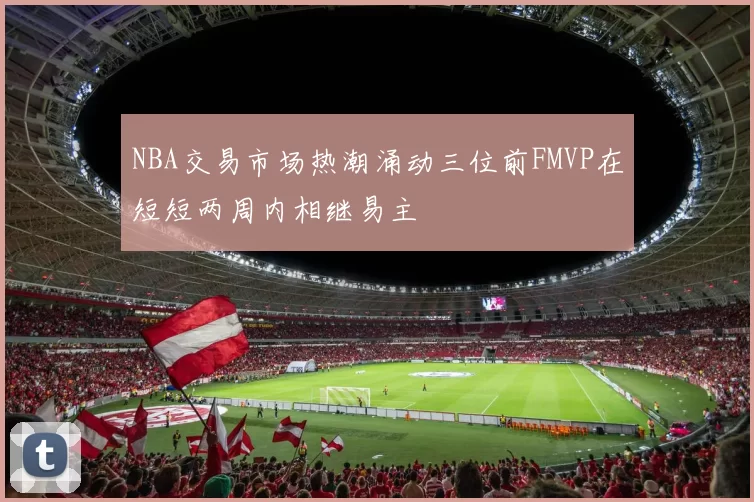 NBA交易市场热潮涌动三位前FMVP在短短两周内相继易主