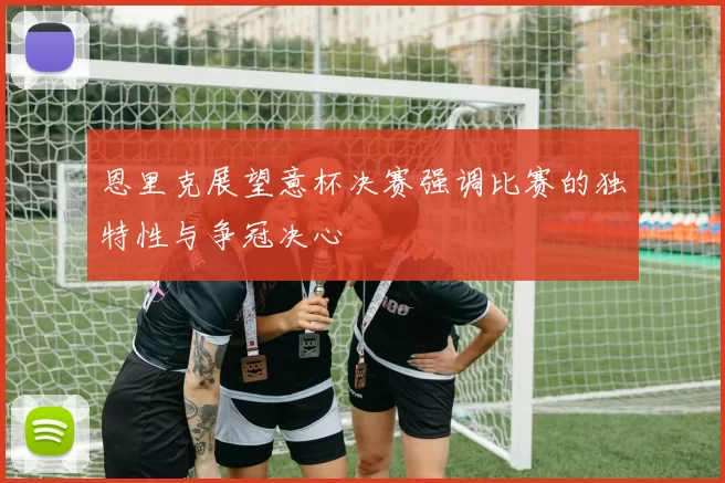恩里克展望意杯决赛强调比赛的独特性与争冠决心