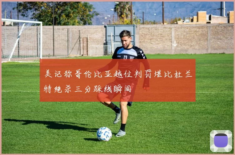 美记称哥伦比亚越位判罚堪比杜兰特绝杀三分踩线瞬间
