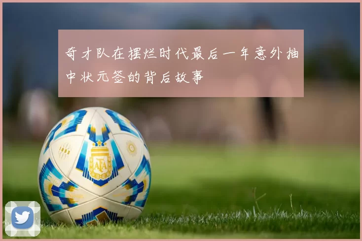 奇才队在摆烂时代最后一年意外抽中状元签的背后故事