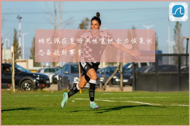 姆巴佩在皇马训练基地全力恢复状态备战新赛季