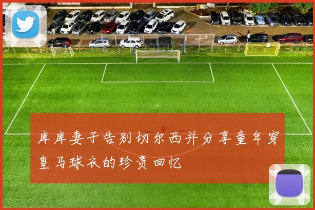 库库妻子告别切尔西并分享童年穿皇马球衣的珍贵回忆