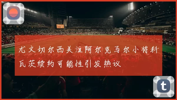 尤文切尔西关注阿尔克马尔小将科瓦茨续约可能性引发热议