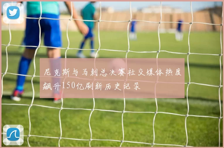 尼克斯与马刺总决赛社交媒体热度飙升150亿刷新历史记录
