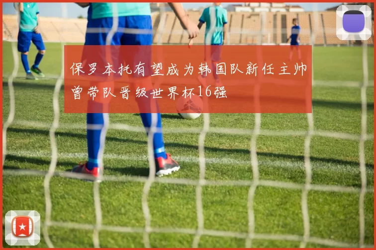 保罗本托有望成为韩国队新任主帅曾带队晋级世界杯16强
