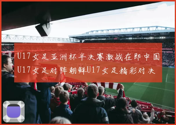 U17女足亚洲杯半决赛激战在即中国U17女足对阵朝鲜U17女足精彩对决即将开启