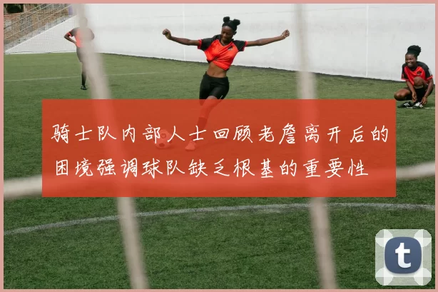 骑士队内部人士回顾老詹离开后的困境强调球队缺乏根基的重要性