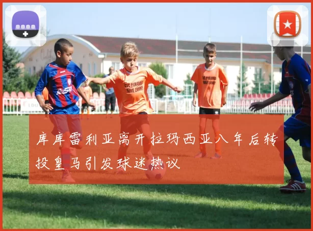 库库雷利亚离开拉玛西亚八年后转投皇马引发球迷热议