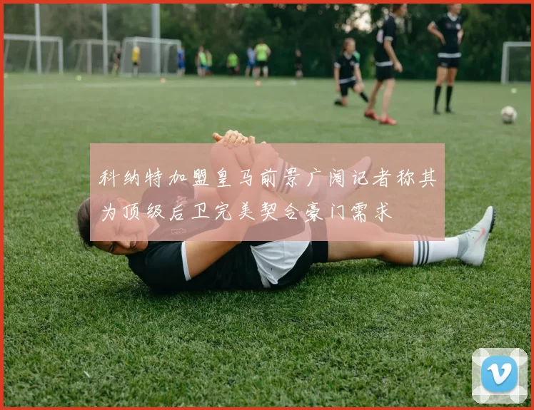 科纳特加盟皇马前景广阔记者称其为顶级后卫完美契合豪门需求