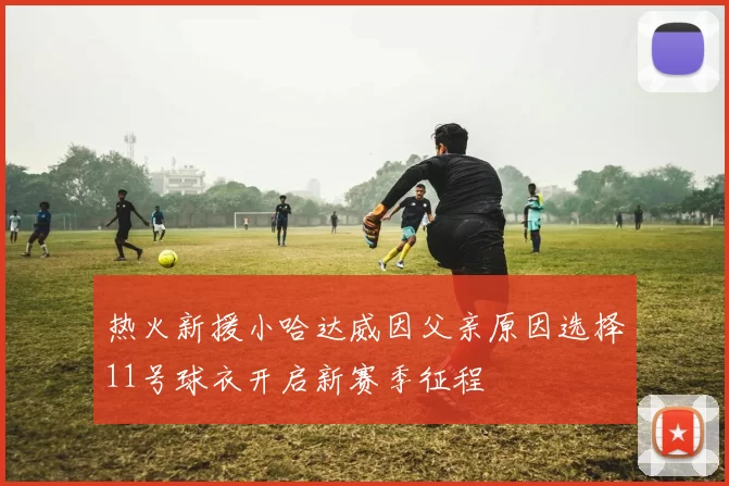热火新援小哈达威因父亲原因选择11号球衣开启新赛季征程